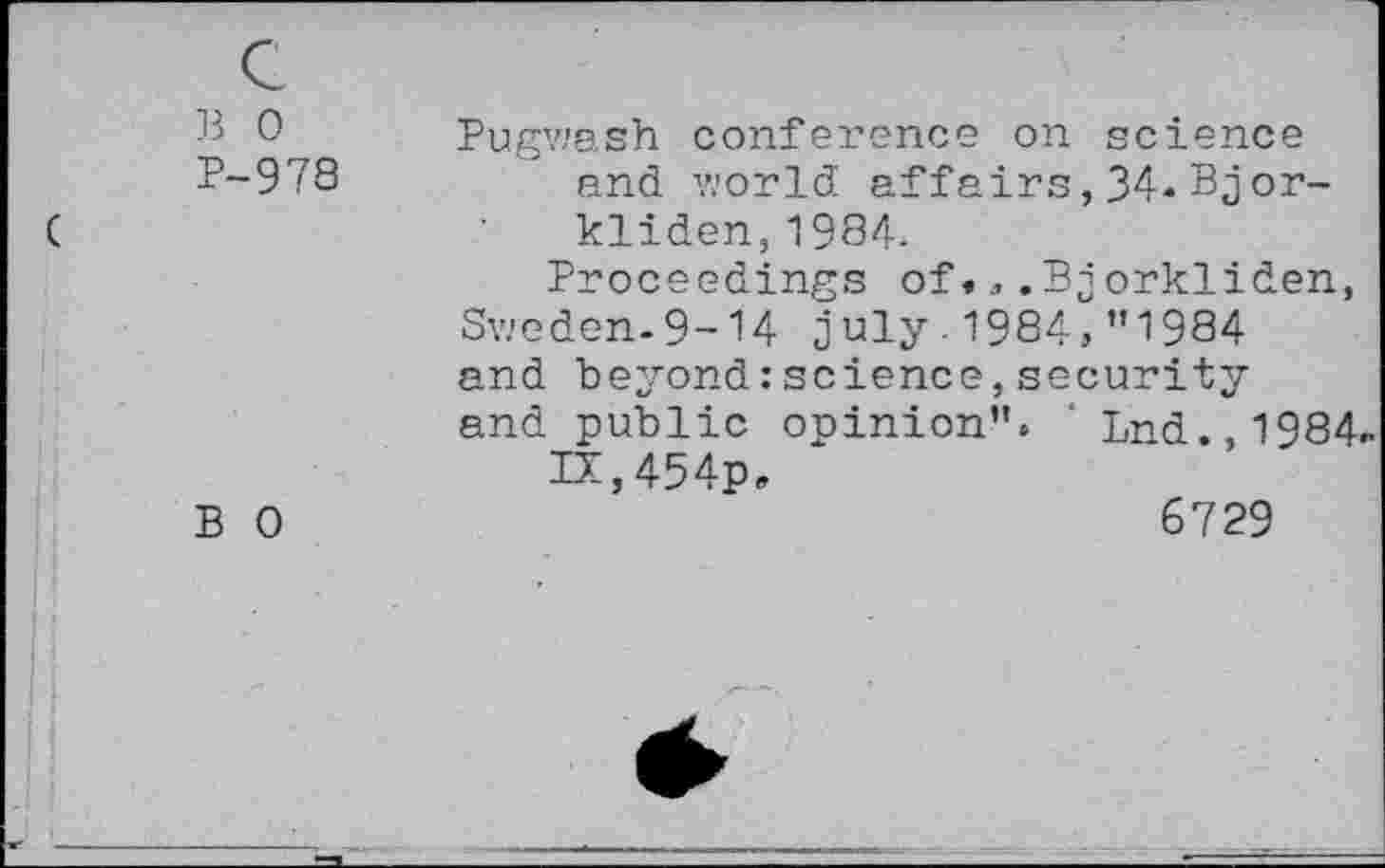 ﻿B 0 P-978	Pugwash conference on science end world affairs,34«Bjor-kliden, 1984- Proceedings of•,.Pjorkliden, Sweden-9-14 July.1984»"1984 and beyond:science,security and public opinion". ' Lnd.,1984 IX,454p»
B 0	6729